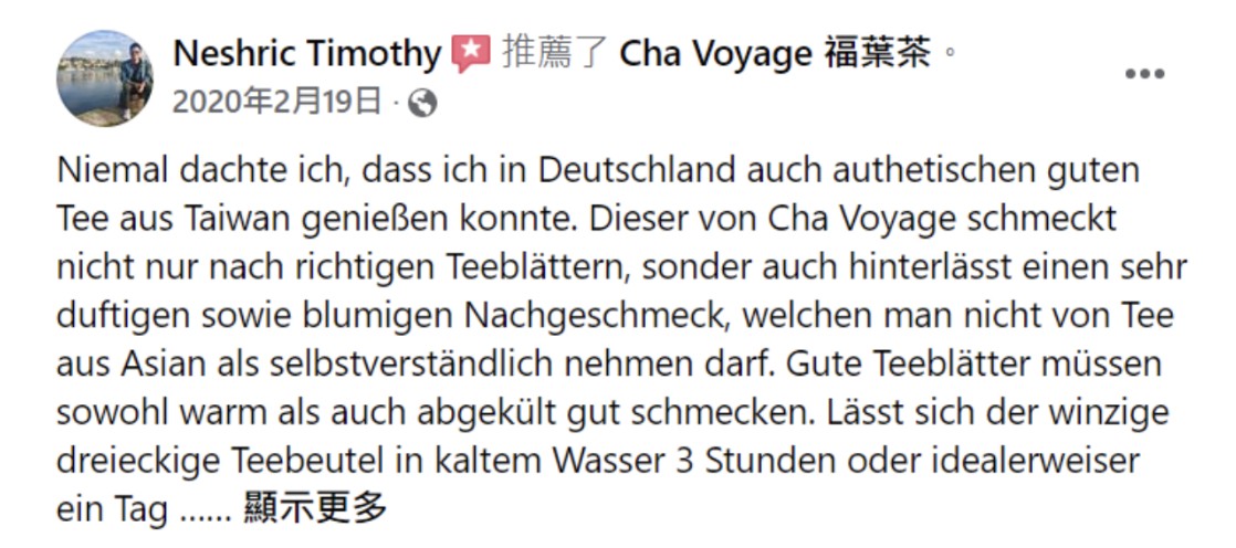 Facebook recommendation by Neshric Timothy, in German: never thought he could enjoy authentic good tea from Taiwan in Germany; Cha Voyage tastes of real tea leaves and leaves a fragrant, floral aftertaste; good tea must taste good both warm and chilled; the tiny triangular tea bag can be cold brewed for three hours or ideally a day.